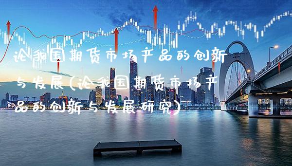 论我国期货市场产品的创新与发展(论我国期货市场产品的创新与发展研究)_https://www.gzbbqc.com_原油期货_第1张