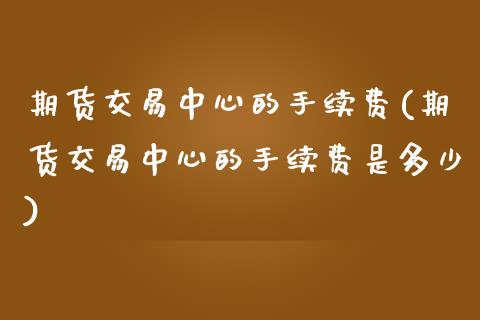 期货交易中心的手续费(期货交易中心的手续费是多少)_https://www.gzbbqc.com_纳指期货_第1张