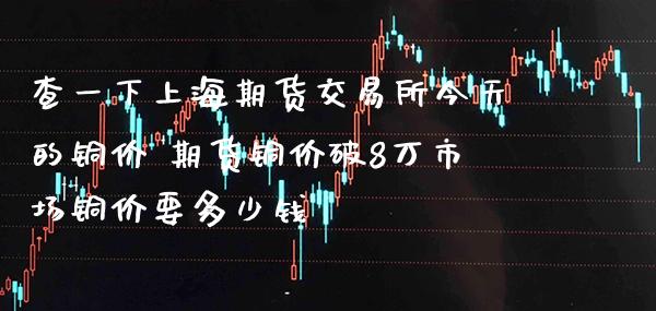 查一下上海期货交易所今天的铜价 期货铜价破8万市场铜价要多少钱_https://www.gzbbqc.com_道指期货_第1张