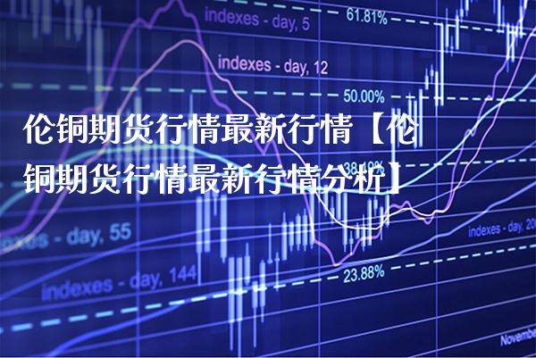伦铜期货行情最新行情【伦铜期货行情最新行情分析】_https://www.gzbbqc.com_恒指期货_第1张