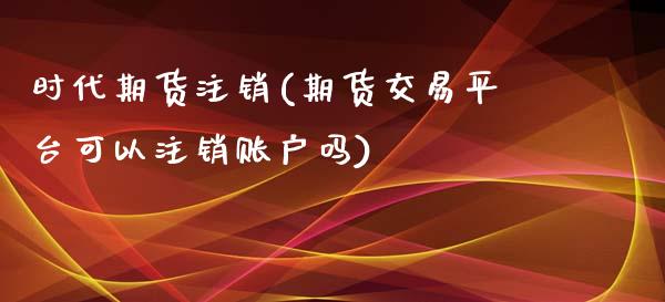 时代期货注销(期货交易平台可以注销账户吗)_股指期货_第1张_八八期货网 时代期货注销(期货交易平台可以注销账户吗)_https://www.gzbbqc.com_股指期货_第1张