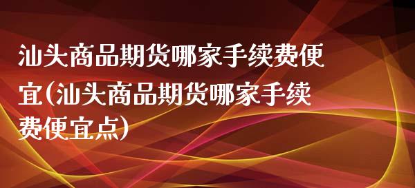 汕头商品期货哪家手续费便宜(汕头商品期货哪家手续费便宜点)_https://www.gzbbqc.com_黄金期货_第1张