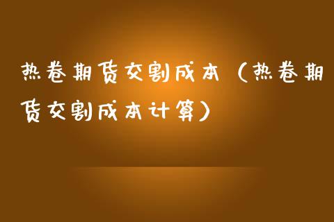 热卷期货交割成本（热卷期货交割成本计算）_https://www.gzbbqc.com_期货知识_第1张