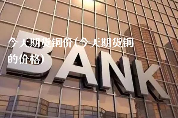 今天期货铜价(今天期货铜的价格)_https://www.gzbbqc.com_股指期货_第1张