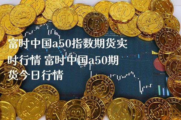 富时中国a50指数期货实时行情 富时中国a50期货今日行情_https://www.gnhpgy.com_黄金期货_第1张