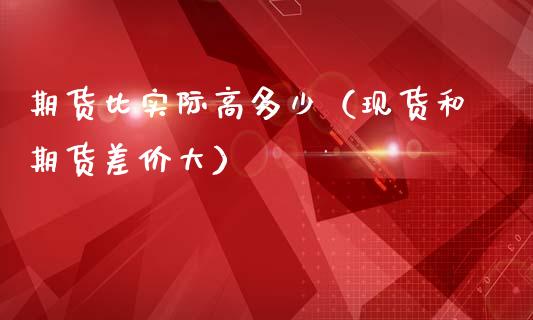 期货比实际高多少（现货和期货差价大）_https://www.gzbbqc.com_股指期货_第1张