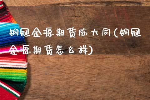 铜冠金源期货陈大同(铜冠金源期货怎么样)_https://www.gzbbqc.com_纳指期货_第1张