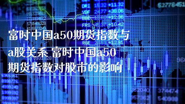 富时中国a50期货指数与a股关系 富时中国a50期货指数对股市的影响_https://www.gzbbqc.com_纳指期货_第1张