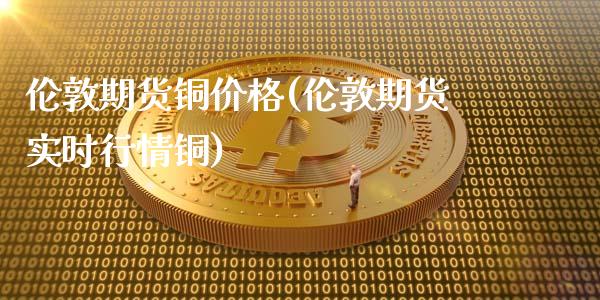 伦敦期货铜价格(伦敦期货实时行情铜)_https://www.gzbbqc.com_原油期货_第1张