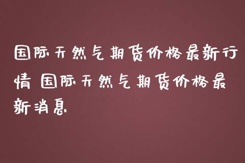 国际天然气期货价格最新行情 国际天然气期货价格最新消息_https://www.gzbbqc.com_纳指期货_第1张