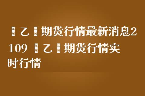 苯乙烯期货行情最新消息2109 苯乙烯期货行情实时行情_https://www.gnhpgy.com_股指期货_第1张