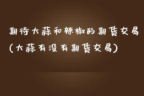 期待大蒜和辣椒的期货交易(大蒜有没有期货交易)_https://www.gzbbqc.com_期货知识_第1张