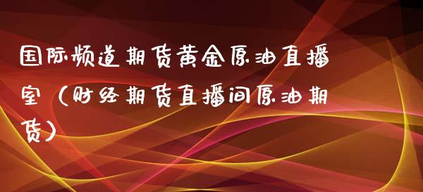 国际频道期货黄金原油直播室（财经期货直播间原油期货）_https://www.gzbbqc.com_黄金期货_第1张