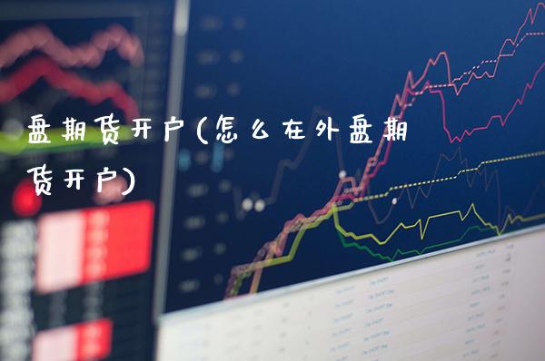 盘期货开户(怎么在外盘期货开户)_https://www.gzbbqc.com_股指期货_第1张
