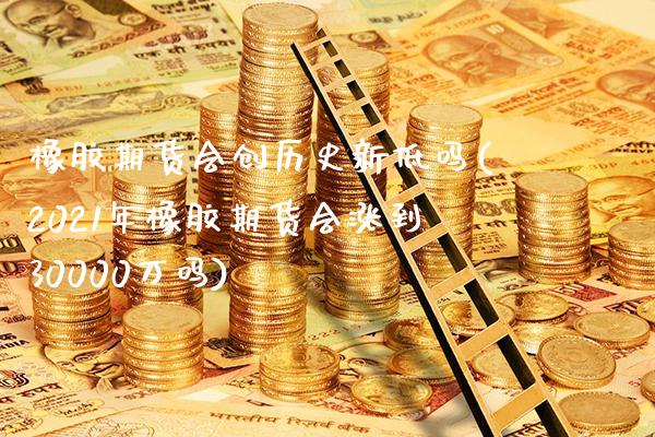 橡胶期货会创历史新低吗(2021年橡胶期货会涨到30000万吗)_https://www.gzbbqc.com_道指期货_第1张