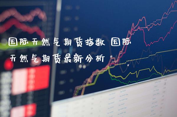 国际天然气期货指数 国际天然气期货最新分析_https://www.gzbbqc.com_纳指期货_第1张