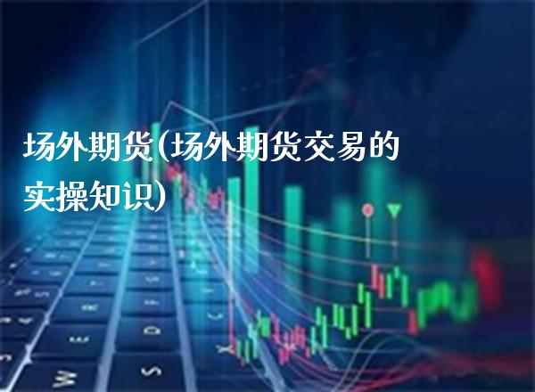 场外期货(场外期货交易的实操知识)_https://www.gzbbqc.com_股指期货_第1张