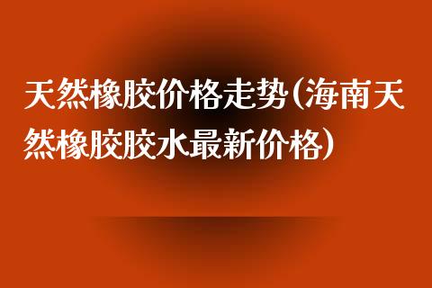 天然橡胶价格走势(海南天然橡胶胶水最新价格)_https://www.gzbbqc.com_股指期货_第1张