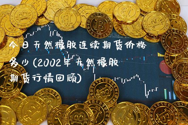 今日天然橡胶连续期货价格多少(2002年天然橡胶期货行情回顾)_https://www.gzbbqc.com_未分类_第1张