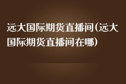 远大国际期货直播间(远大国际期货直播间在哪)_https://www.gzbbqc.com_期货知识_第1张