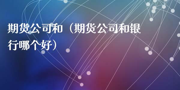 期货公司和（期货公司和银行哪个好）_https://www.gzbbqc.com_股指期货_第1张