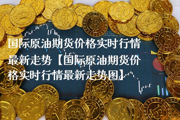 国际原油期货价格实时行情最新走势【国际原油期货价格实时行情最新走势图】_https://www.gzbbqc.com_道指期货_第1张
