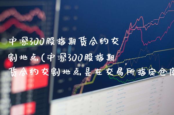 沪深300股指期货合约交割地点(沪深300股指期货合约交割地点是在交易所指定仓库吗)_https://www.gzbbqc.com_纳指期货_第1张