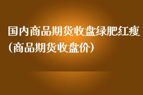 国内商品期货收盘绿肥红瘦(商品期货收盘价)_道指期货_第1张_八八期货网 国内商品期货收盘绿肥红瘦(商品期货收盘价)_https://www.gzbbqc.com_道指期货_第1张