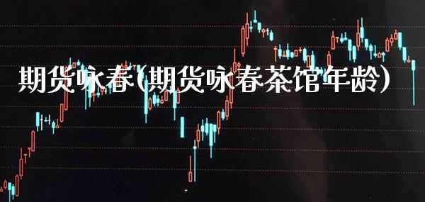 期货咏春(期货咏春茶馆年龄)_https://www.gzbbqc.com_原油期货_第1张