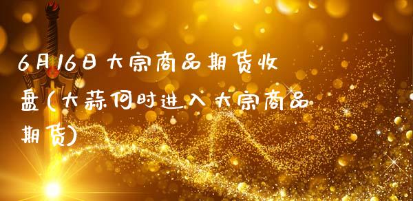 6月16日大宗商品期货收盘(大蒜何时进入大宗商品期货)_https://www.gzbbqc.com_道指期货_第1张