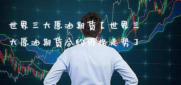 世界三大原油期货【世界三大原油期货合约价格走势】_https://www.gzbbqc.com_期货知识_第1张