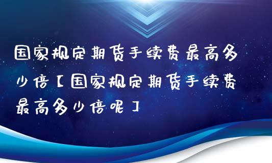 国家规定期货手续费最高多少倍【国家规定期货手续费最高多少倍呢】_https://www.gzbbqc.com_纳指期货_第1张