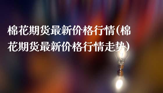 棉花期货最新价格行情(棉花期货最新价格行情走势)_https://www.gzbbqc.com_原油期货_第1张