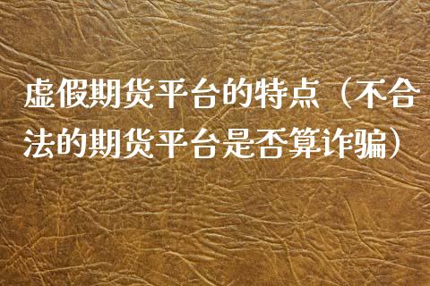 虚假期货平台的特点（不合法的期货平台是否算诈骗）_https://www.gzbbqc.com_期货知识_第1张