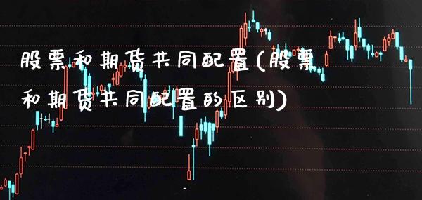 股票和期货共同配置(股票和期货共同配置的区别)_https://www.gzbbqc.com_未分类_第1张