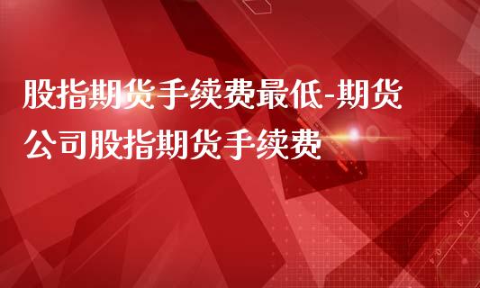 股指期货手续费最低-期货公司股指期货手续费_https://www.gzbbqc.com_股指期货_第1张