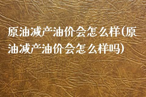 原油减产油价会怎么样(原油减产油价会怎么样吗)_https://www.gzbbqc.com_黄金期货_第1张