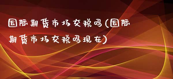 国际期货市场交税吗(国际期货市场交税吗现在)_https://www.gzbbqc.com_德指期货_第1张