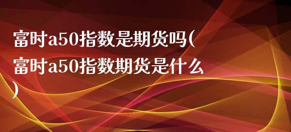 富时a50指数是期货吗(富时a50指数期货是什么)_期货知识_第1张_八八期货网 富时a50指数是期货吗(富时a50指数期货是什么)_https://www.gzbbqc.com_期货知识_第1张