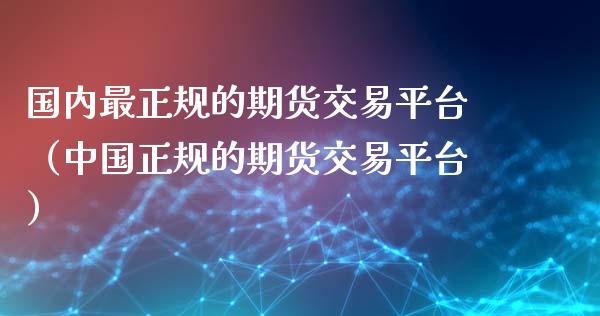 国内最正规的期货交易平台（中国正规的期货交易平台）_https://www.gzbbqc.com_黄金期货_第1张