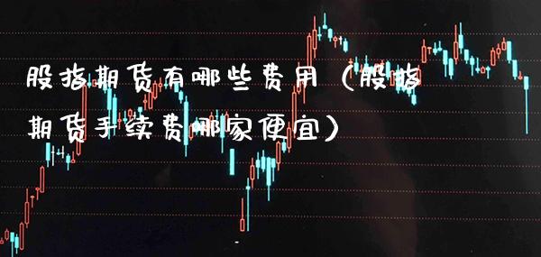 股指期货有哪些费用（股指期货手续费哪家便宜）_https://www.gzbbqc.com_原油期货_第1张
