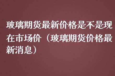 玻璃期货最新价格是不是现在市场价（玻璃期货价格最新消息）_https://www.gzbbqc.com_恒指期货_第1张
