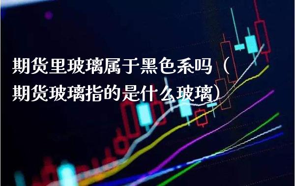 期货里玻璃属于黑色系吗（期货玻璃指的是什么玻璃）_https://www.gzbbqc.com_黄金期货_第1张