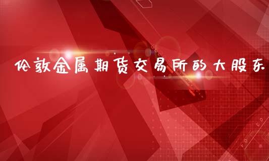 伦敦金属期货交易所的大股东_https://www.gzbbqc.com_德指期货_第1张
