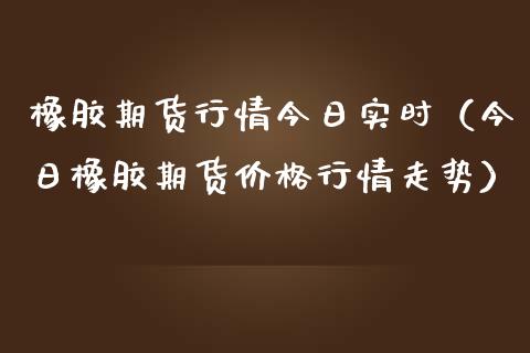 橡胶期货行情今日实时（今日橡胶期货价格行情走势）_https://www.gzbbqc.com_纳指期货_第1张
