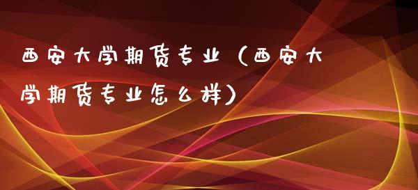 西安大学期货专业（西安大学期货专业怎么样）_https://www.gzbbqc.com_道指期货_第1张