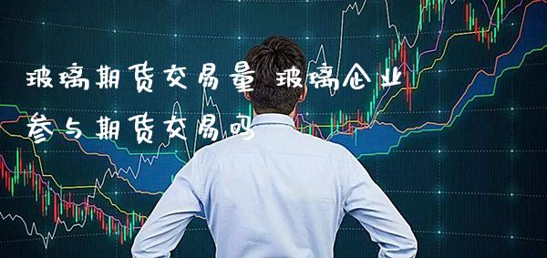 玻璃期货交易量 玻璃企业参与期货交易吗_https://www.gnhpgy.com_期货知识_第1张