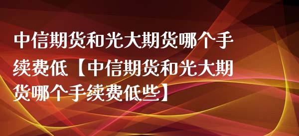 中信期货和光大期货哪个手续费低【中信期货和光大期货哪个手续费低些】_https://www.gzbbqc.com_期货知识_第1张