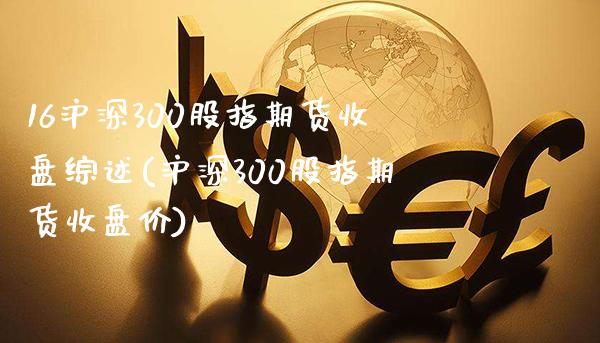 16沪深300股指期货收盘综述(沪深300股指期货收盘价)_https://www.gzbbqc.com_未分类_第1张