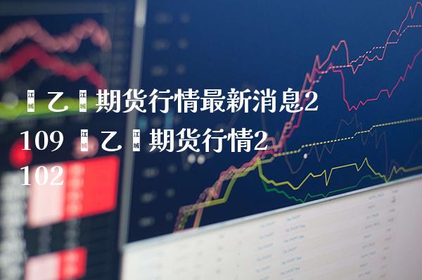 苯乙烯期货行情最新消息2109 苯乙烯期货行情2102_https://www.gnhpgy.com_股指期货_第1张
